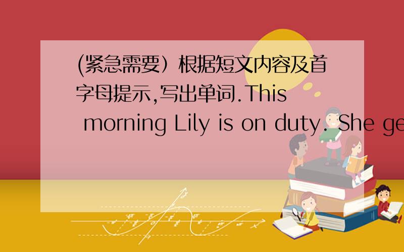 (紧急需要）根据短文内容及首字母提示,写出单词.This morning Lily is on duty. She gets up a___ 6.00 in the moring. She comes to school very early. She h___ the teacher do something. F___ she goes to the teachers'office to get a big