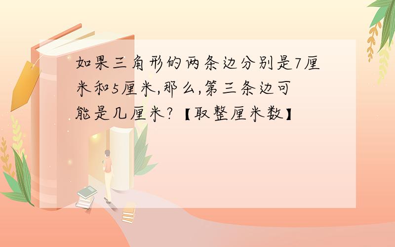 如果三角形的两条边分别是7厘米和5厘米,那么,第三条边可能是几厘米?【取整厘米数】