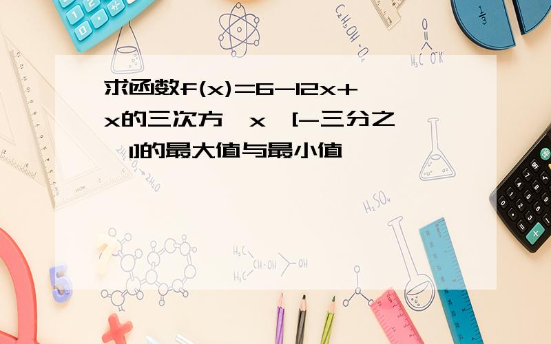 求函数f(x)=6-12x+x的三次方,x∈[-三分之一,1]的最大值与最小值