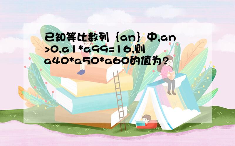 已知等比数列｛an｝中,an>0,a1*a99=16,则a40*a50*a60的值为?