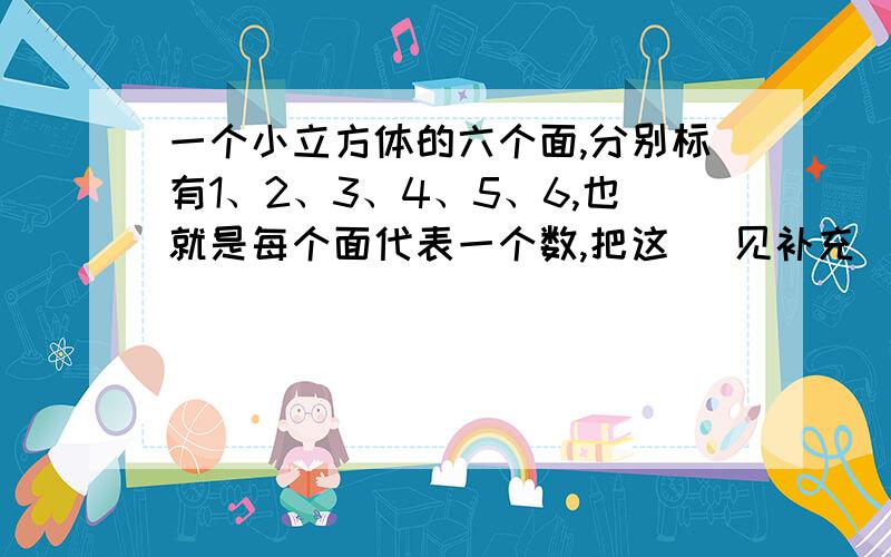 一个小立方体的六个面,分别标有1、2、3、4、5、6,也就是每个面代表一个数,把这 （见补充）一个小立方体的六个面,分别标有1、2、3、4、5、6,也就是每个面代表一个数,把这个小立方块随意抛