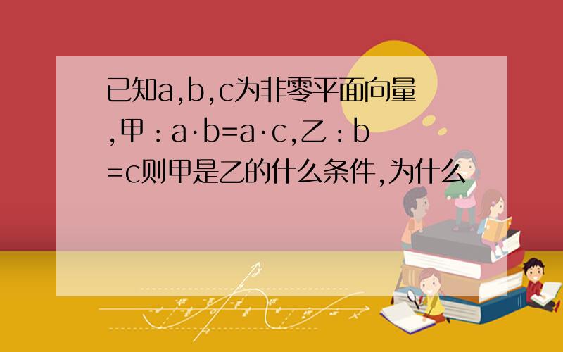 已知a,b,c为非零平面向量,甲：a·b=a·c,乙：b=c则甲是乙的什么条件,为什么