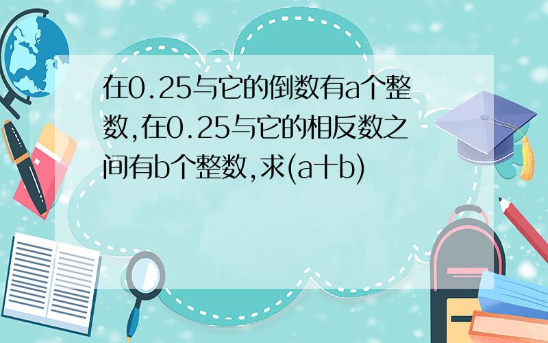 在0.25与它的倒数有a个整数,在0.25与它的相反数之间有b个整数,求(a十b)