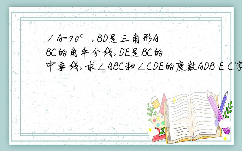 ∠A=90°,BD是三角形ABC的角平分线,DE是BC的中垂线,求∠ABC和∠CDE的度数ADB E C字母的位置