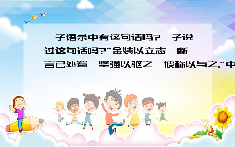 荀子语录中有这句话吗?荀子说过这句话吗?“金装以立志,断言已处置,坚强以驱之,彼称以与之.”中间字可能不对,我急找这句话,