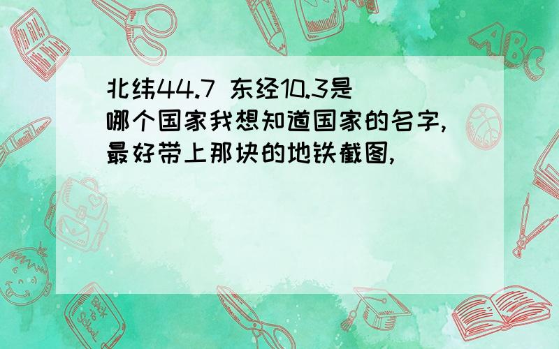 北纬44.7 东经10.3是哪个国家我想知道国家的名字,最好带上那块的地铁截图,