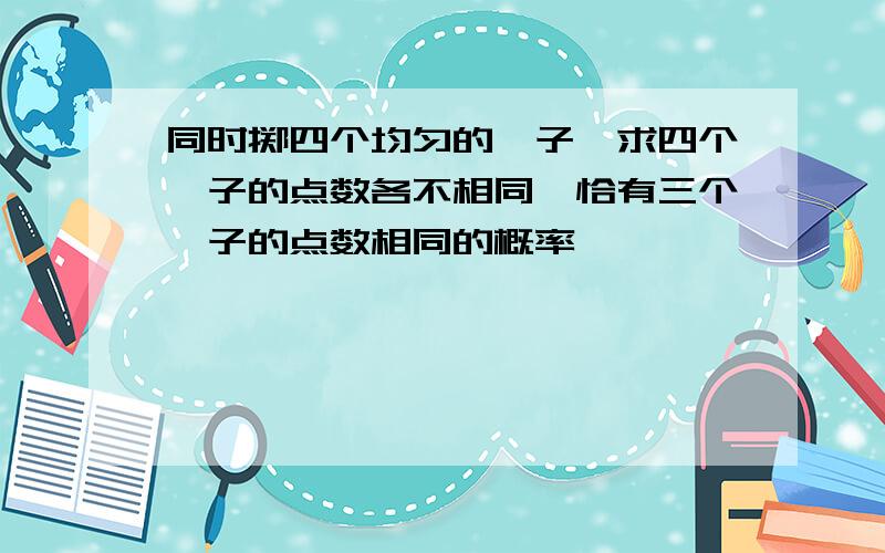 同时掷四个均匀的骰子,求四个骰子的点数各不相同,恰有三个骰子的点数相同的概率