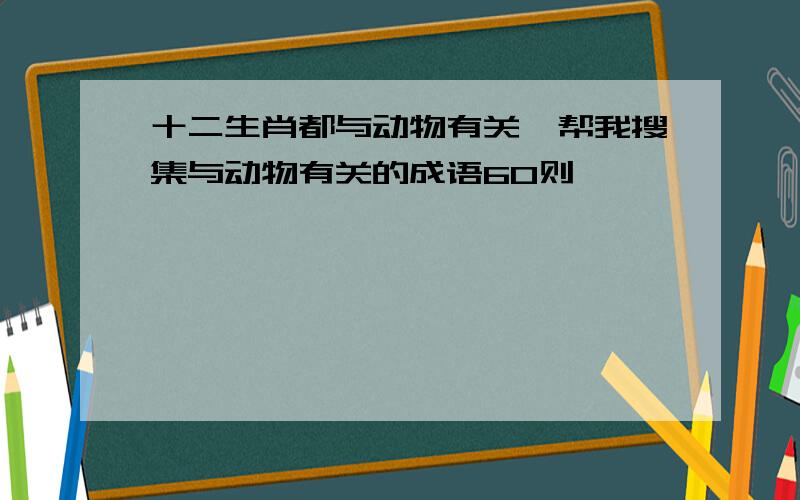 十二生肖都与动物有关,帮我搜集与动物有关的成语60则,