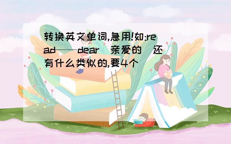 转换英文单词,急用!如:read——dear（亲爱的）还有什么类似的,要4个