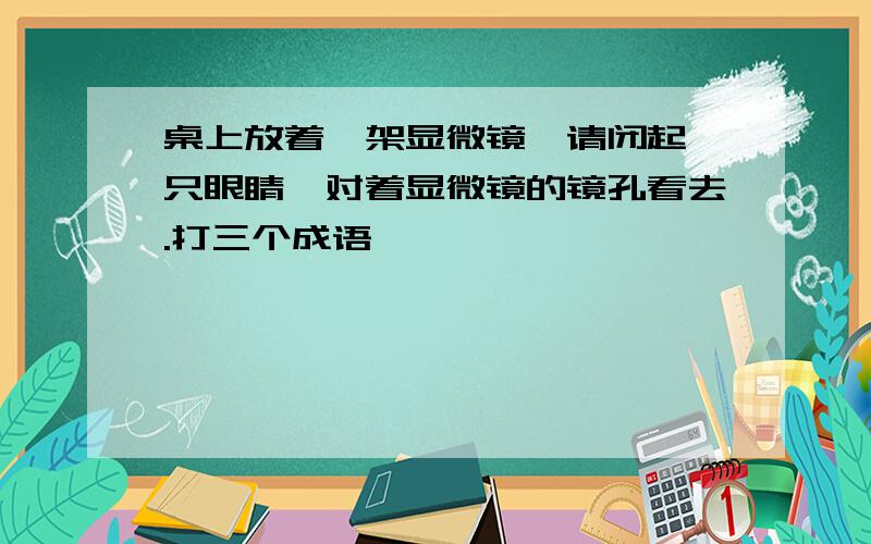 桌上放着一架显微镜,请闭起一只眼睛,对着显微镜的镜孔看去.打三个成语