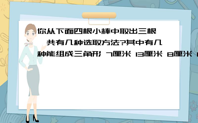 你从下面四根小棒中取出三根,一共有几种选取方法?其中有几种能组成三角形 7厘米 13厘米 8厘米 8厘米