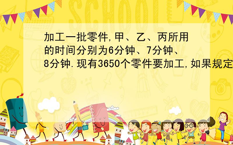 加工一批零件,甲、乙、丙所用的时间分别为6分钟、7分钟、8分钟.现有3650个零件要加工,如果规定3人用...加工一批零件,甲、乙、丙所用的时间分别为6分钟、7分钟、8分钟.现有3650个零件要加