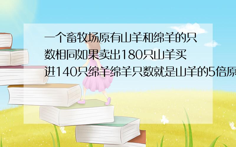 一个畜牧场原有山羊和绵羊的只数相同如果卖出180只山羊买进140只绵羊绵羊只数就是山羊的5倍原山羊多少只方程结