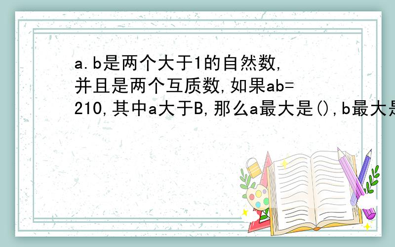 a.b是两个大于1的自然数,并且是两个互质数,如果ab=210,其中a大于B,那么a最大是(),b最大是(）全是质数