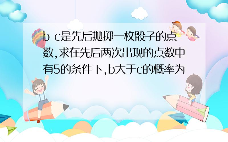 b c是先后抛掷一枚骰子的点数,求在先后两次出现的点数中有5的条件下,b大于c的概率为