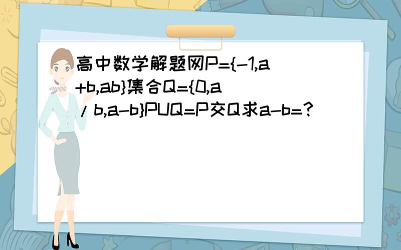 高中数学解题网P={-1,a+b,ab}集合Q={0,a/b,a-b}PUQ=P交Q求a-b=?