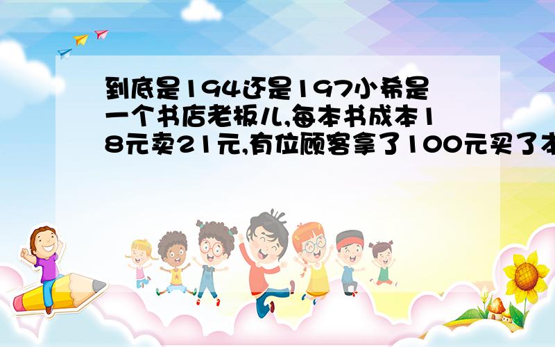 到底是194还是197小希是一个书店老板儿,每本书成本18元卖21元,有位顾客拿了100元买了本书,小希找不开就去隔壁换了100元零钱,找给顾客79元,结果那张100的是假钱,小希又换给隔壁老板100元真钱,