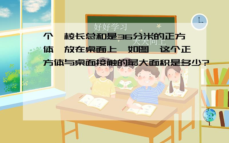 个一棱长总和是36分米的正方体,放在桌面上【如图】这个正方体与桌面接触的最大面积是多少?