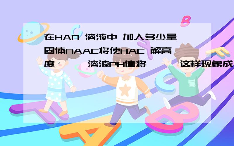 在HAN 溶液中 加入多少量固体NAAC将使HAC 解高度< > 溶液PH值将< > 这样现象成为< >