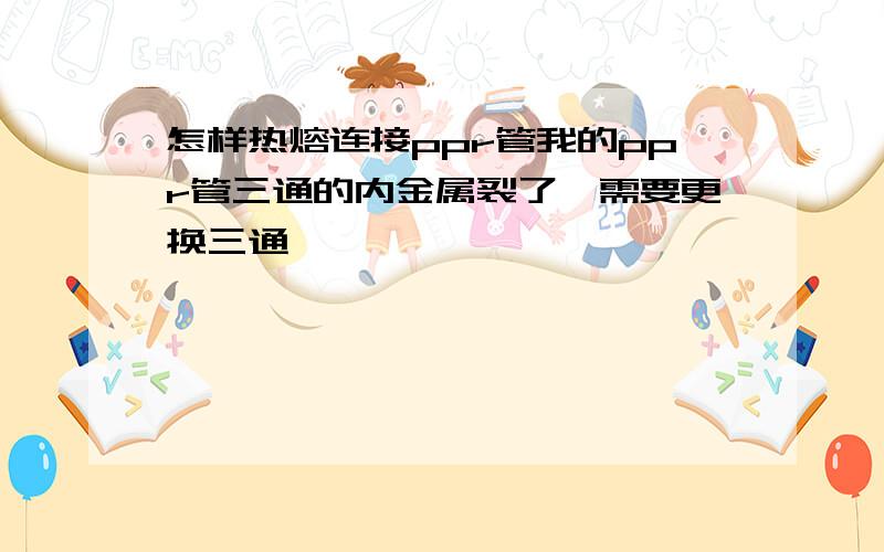 怎样热熔连接ppr管我的ppr管三通的内金属裂了,需要更换三通