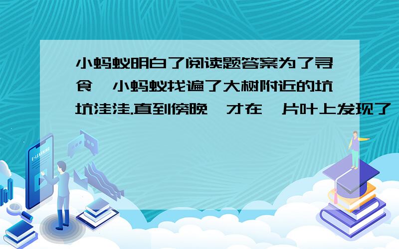 小蚂蚁明白了阅读题答案为了寻食,小蚂蚁找遍了大树附近的坑坑洼洼.直到傍晚,才在一片叶上发现了一条小青虫.他正想招呼伙伴们分享