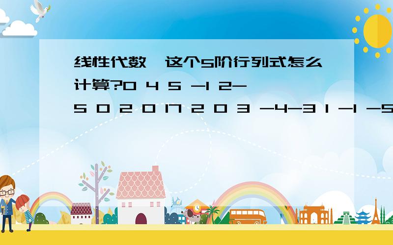 线性代数,这个5阶行列式怎么计算?0 4 5 -1 2-5 0 2 0 17 2 0 3 -4-3 1 -1 -5 02 -3 0 1 3用代数余子式