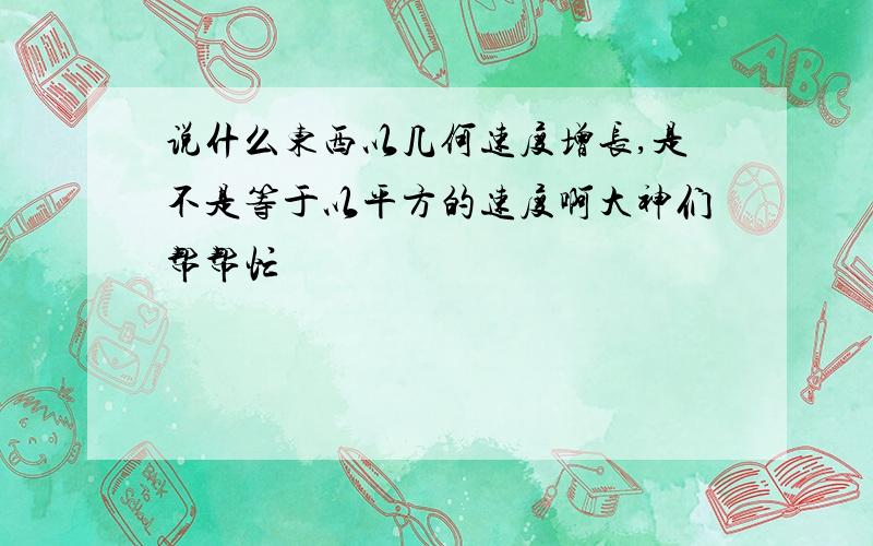 说什么东西以几何速度增长,是不是等于以平方的速度啊大神们帮帮忙