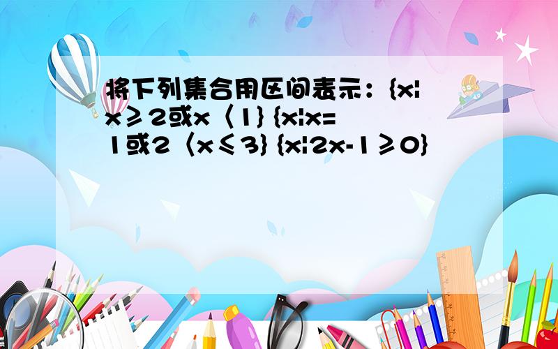 将下列集合用区间表示：{x|x≥2或x〈1} {x|x=1或2〈x≤3} {x|2x-1≥0}