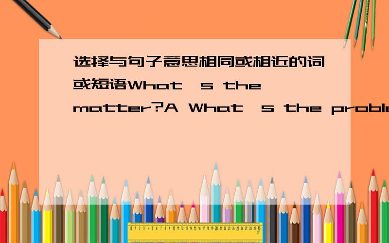 选择与句子意思相同或相近的词或短语What's the matter?A What's the problem?B What the matter is?C What's wrong?C What's the wrong?