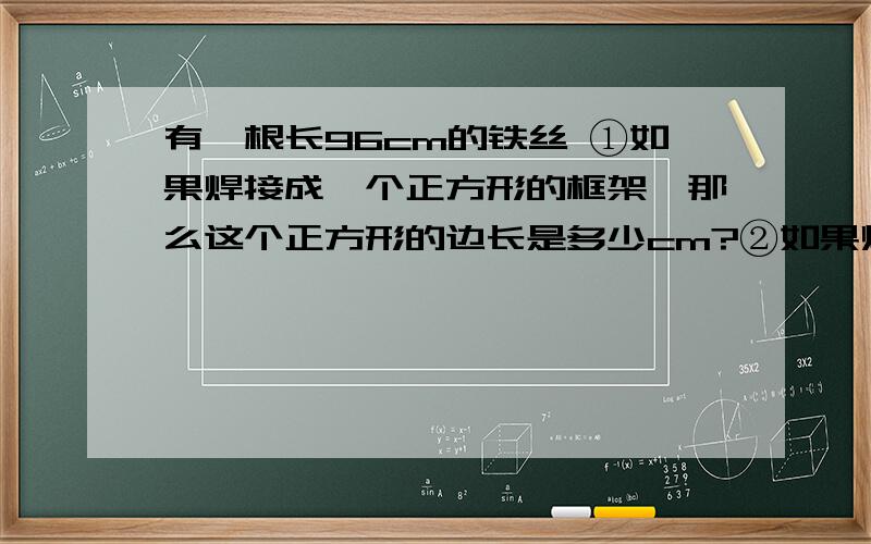 有一根长96cm的铁丝 ①如果焊接成一个正方形的框架,那么这个正方形的边长是多少cm?②如果焊成一个正方体的框架,这个正方体的棱长是多少cm?