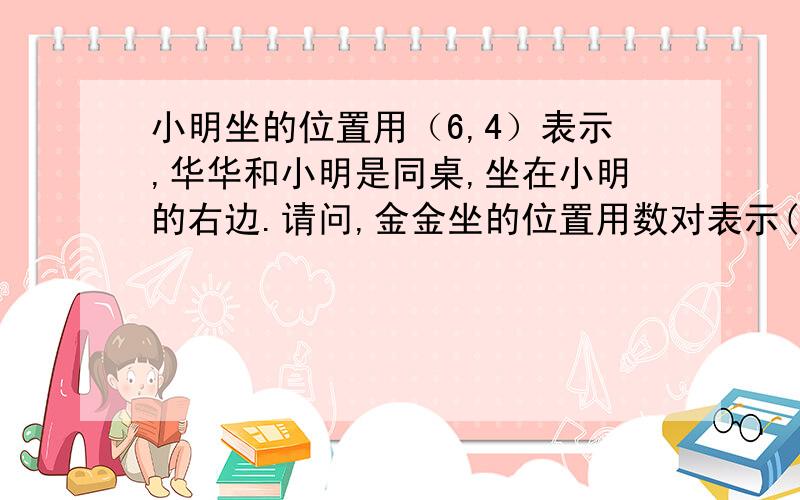 小明坐的位置用（6,4）表示,华华和小明是同桌,坐在小明的右边.请问,金金坐的位置用数对表示(,).回答者请注意,答案是（7,4）是错的,因为我是知道答案的,我可以爽快地告诉你们答案是(5,4),