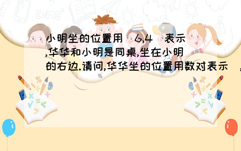 小明坐的位置用（6,4）表示,华华和小明是同桌,坐在小明的右边.请问,华华坐的位置用数对表示(,).回答者请注意,答案是（7,4）是错的,因为我是知道答案的,我可以爽快地告诉你们答案是(5,4),