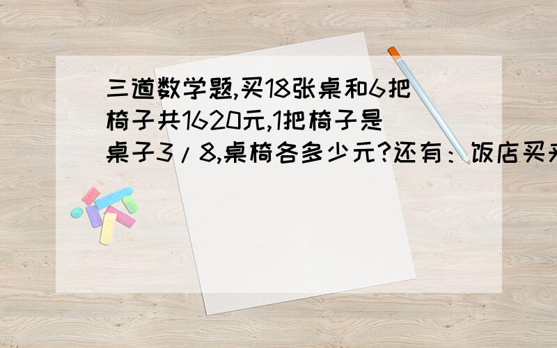 三道数学题,买18张桌和6把椅子共1620元,1把椅子是桌子3/8,桌椅各多少元?还有：饭店买来3袋面粉和三袋大米,一共是480千克.每袋大米比每袋面粉多10千克,每袋大米、面粉各是多少千克?商店运来