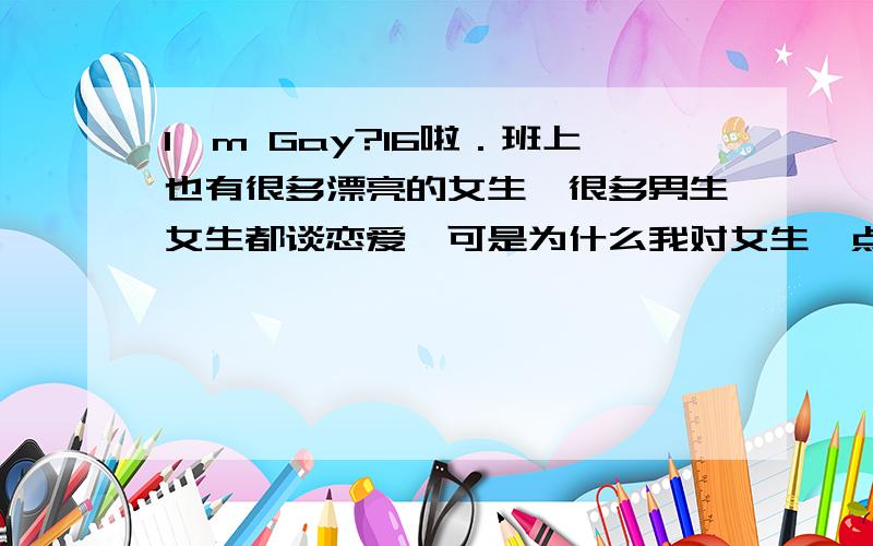 I'm Gay?16啦．班上也有很多漂亮的女生,很多男生女生都谈恋爱,可是为什么我对女生一点都不感兴趣呢?反而对男生更感兴趣,看到有些男生会很激动（寒!）怎么办那?我是不是Gay啊?晕死了.我平