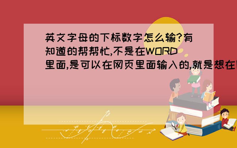 英文字母的下标数字怎么输?有知道的帮帮忙,不是在WORD里面,是可以在网页里面输入的,就是想在网页里查一些东西,恰好需要输入下标,能行么