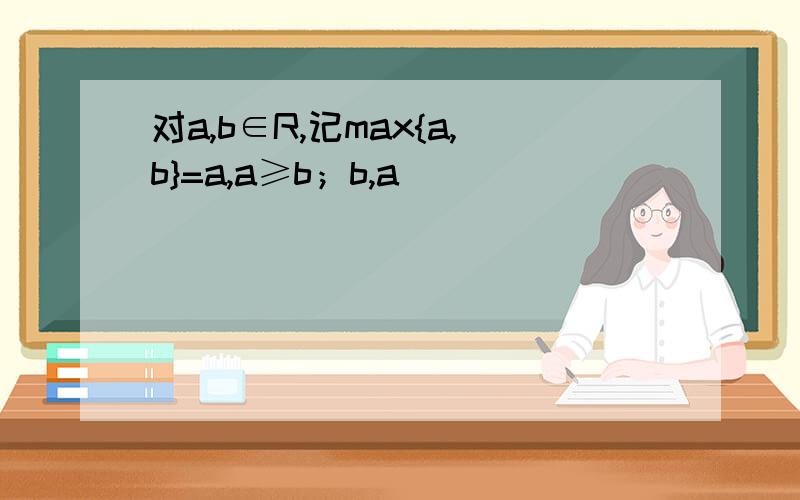 对a,b∈R,记max{a,b}=a,a≥b；b,a