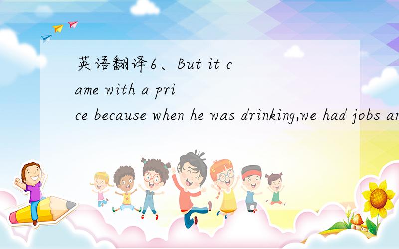 英语翻译6、But it came with a price because when he was drinking,we had jobs and money.When he quit,we traded alcoholism for being dirt-poor.PS：请高手重点解析“we traded alcoholism for being dirt-poor.”这句话的真正含义.7、It