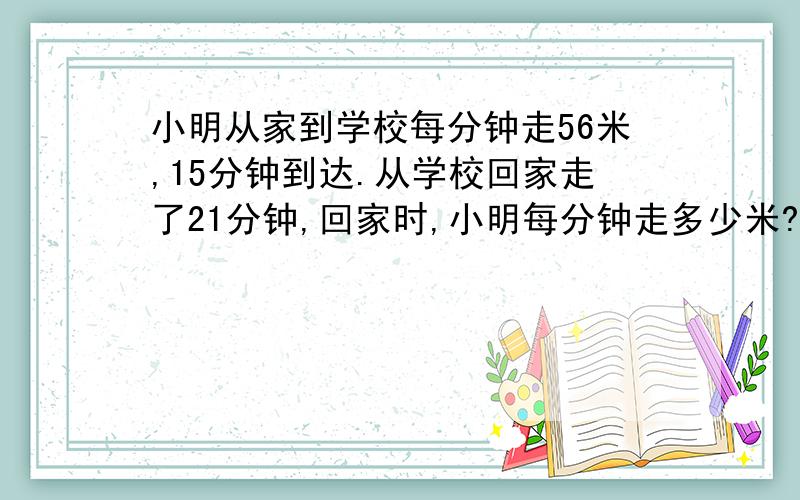 小明从家到学校每分钟走56米,15分钟到达.从学校回家走了21分钟,回家时,小明每分钟走多少米?