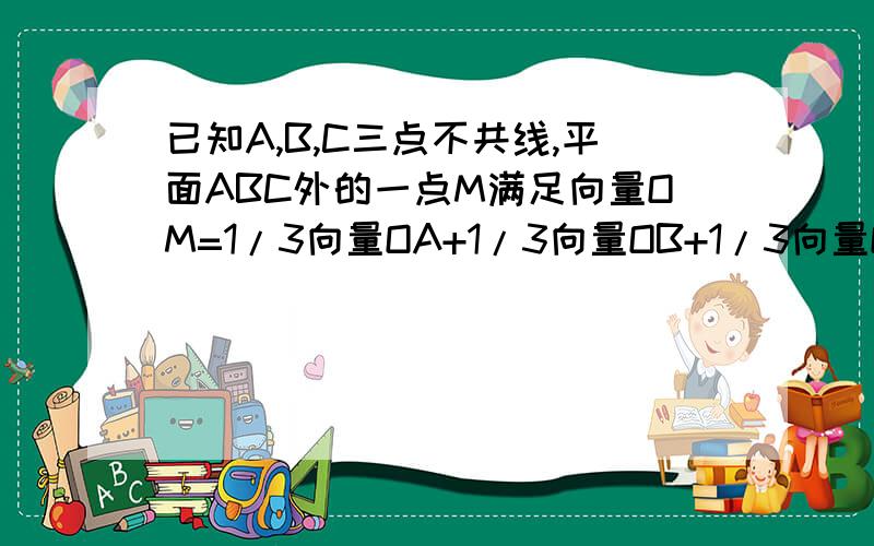 已知A,B,C三点不共线,平面ABC外的一点M满足向量OM=1/3向量OA+1/3向量OB+1/3向量OC.已知A,B,C三点不共线,平面ABC外的一点M满足向量OM=1/3向量OA+1/3向量OB+1/3向量OC.（1）判断向量MA、向量MB、向量MC三个