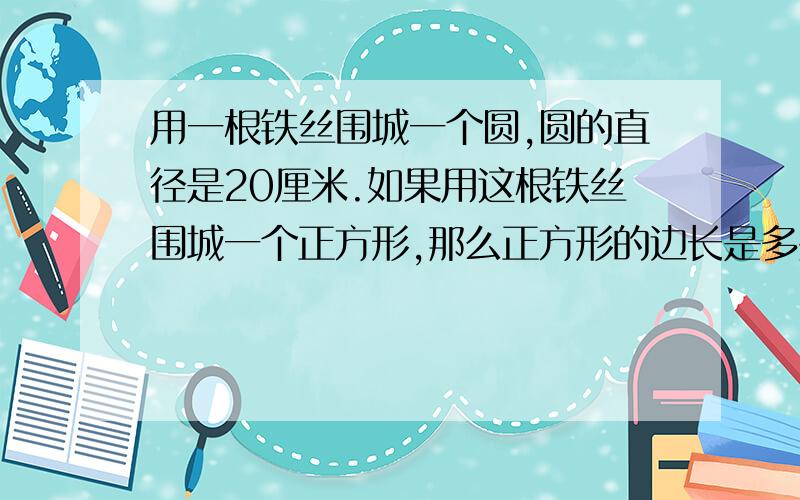 用一根铁丝围城一个圆,圆的直径是20厘米.如果用这根铁丝围城一个正方形,那么正方形的边长是多少?