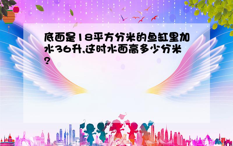 底面是18平方分米的鱼缸里加水36升,这时水面高多少分米?