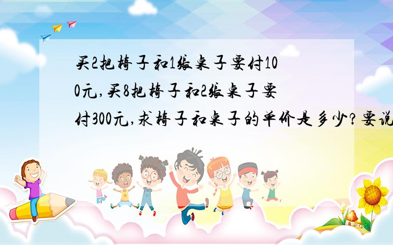 买2把椅子和1张桌子要付100元,买8把椅子和2张桌子要付300元,求椅子和桌子的单价是多少?要说明为什么,急,