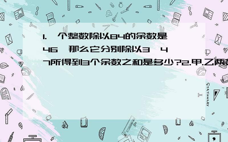 1.一个整数除以84的余数是46,那么它分别除以3,4,7所得到3个余数之和是多少?2.甲.乙两数的最大公因数是75,最小公倍数是1500,当这两个数的差最小时,这两个数的和为多少?