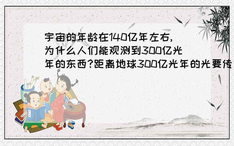 宇宙的年龄在140亿年左右,为什么人们能观测到300亿光年的东西?距离地球300亿光年的光要传播到地球,据我所知（高中一年级水平）应该要300已亿年才能够传播到地球才对,既然如此：宇宙的实