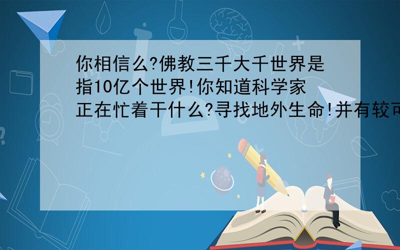 你相信么?佛教三千大千世界是指10亿个世界!你知道科学家正在忙着干什么?寻找地外生命!并有较可观的成果.银河系恒星10亿!即10亿个太阳,而不是中国古人说的12个!每个太阳都可能有行星【即