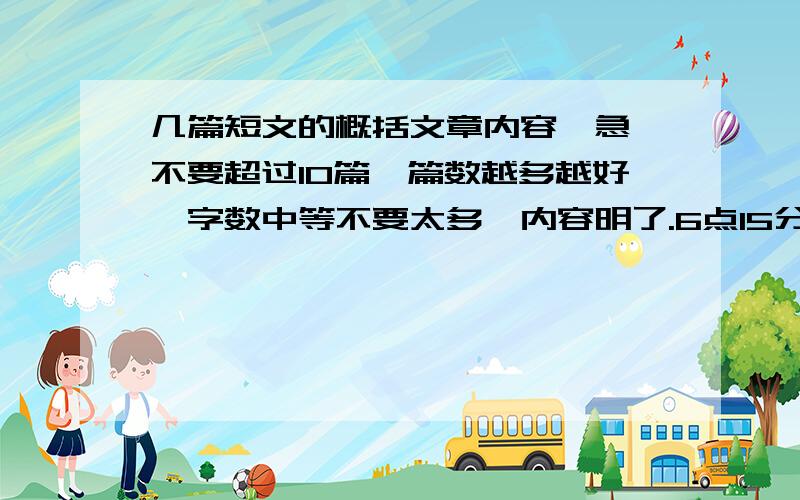 几篇短文的概括文章内容【急】不要超过10篇,篇数越多越好,字数中等不要太多,内容明了.6点15分之前加15分,6点半之前加10分,6点45之前加5分,7点或7点之后不加分.