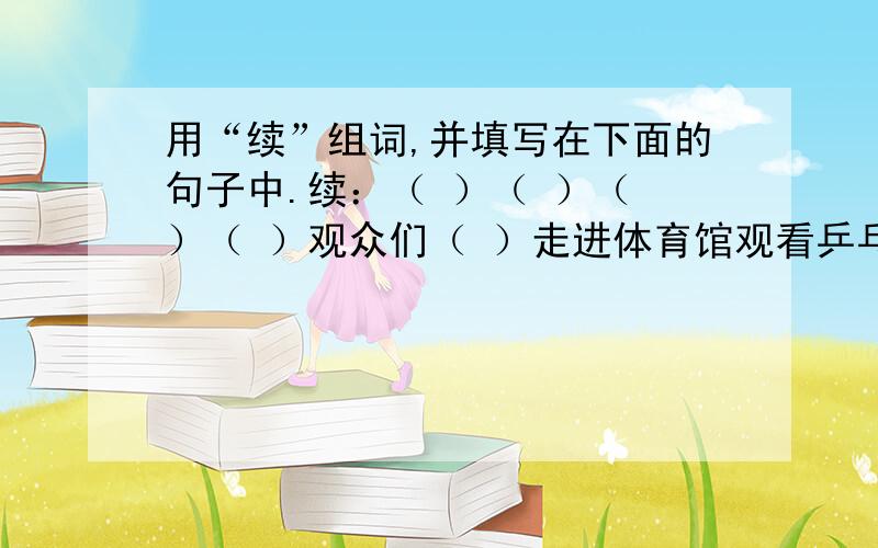 用“续”组词,并填写在下面的句子中.续：（ ）（ ）（ ）（ ）观众们（ ）走进体育馆观看乒乓球赛.首先进行的是男子单打,在决定胜负的最后一分时,两个运动员（ ）抽打了十几个来回才