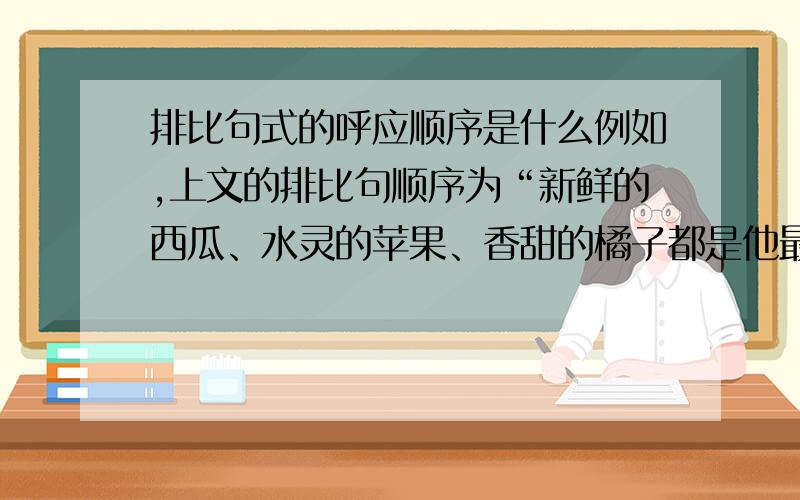 排比句式的呼应顺序是什么例如,上文的排比句顺序为“新鲜的西瓜、水灵的苹果、香甜的橘子都是他最喜欢的水果”.隔了几段,下文提及“然而,看到红彤彤的山楂,什么西瓜的多汁、苹果的