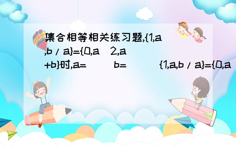 集合相等相关练习题,{1,a,b/a}={0,a^2,a+b}时,a=__ b=___{1,a,b/a}={0,a^2,a+b}时,a=__ b=___需要思考步骤