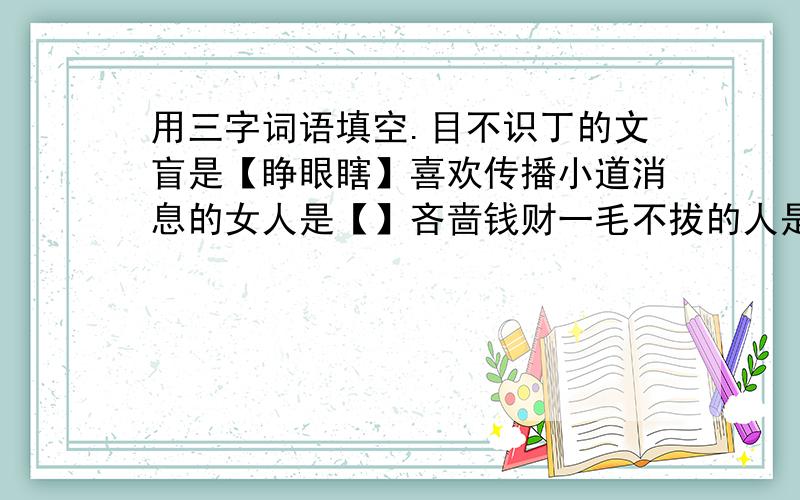 用三字词语填空.目不识丁的文盲是【睁眼瞎】喜欢传播小道消息的女人是【】吝啬钱财一毛不拔的人是